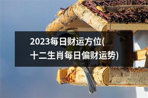 2023每日财运方位(十二生肖每日偏财运势)