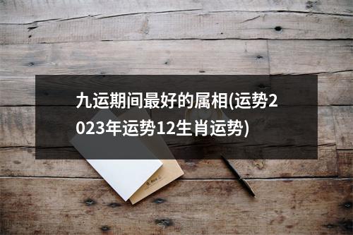 九运期间好的属相(运势2023年运势12生肖运势)