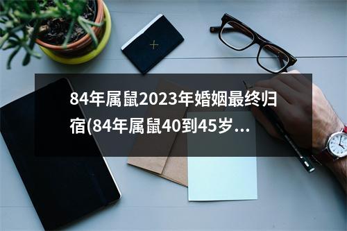 84年属鼠2023年婚姻终归宿(84年属鼠40到45岁有桃花劫)