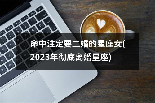 命中注定要二婚的星座女(2023年彻底离婚星座)