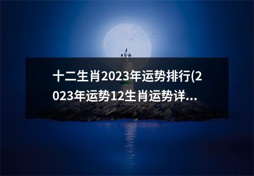 十二生肖2023年运势排行(2023年运势12生肖运势详解免费)