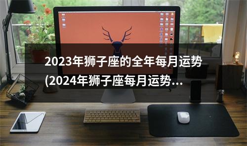 2023年狮子座的全年每月运势(2024年狮子座每月运势完整版)