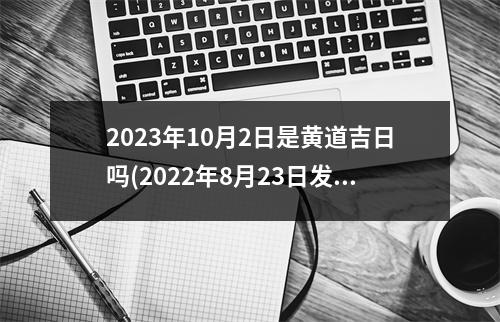 2023年10月2日是黄道吉日吗(2022年8月23日发生了什么事)