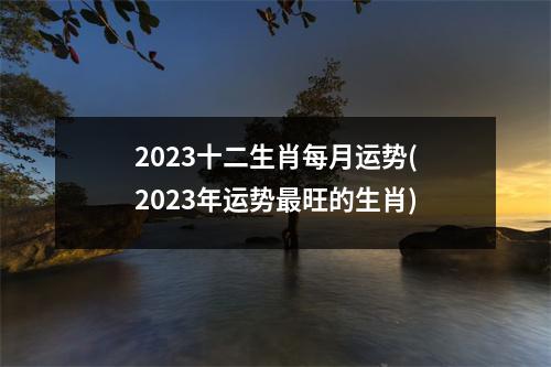 2023十二生肖每月运势(2023年运势旺的生肖)