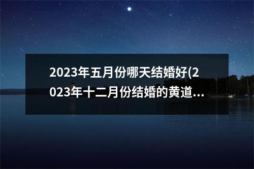 2023年五月份哪天结婚好(2023年十二月份结婚的黄道吉日)