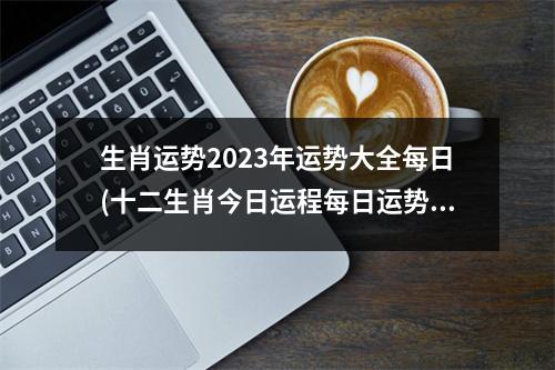 生肖运势2023年运势大全每日(十二生肖今日运程每日运势查询)