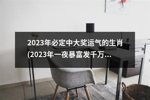 2023年必定中大奖运气的生肖(2023年一夜暴富发千万的生肖)