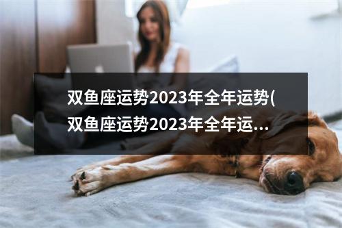 双鱼座运势2023年全年运势(双鱼座运势2023年全年运势玛法达)