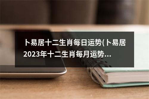 卜易居十二生肖每日运势(卜易居2023年十二生肖每月运势)