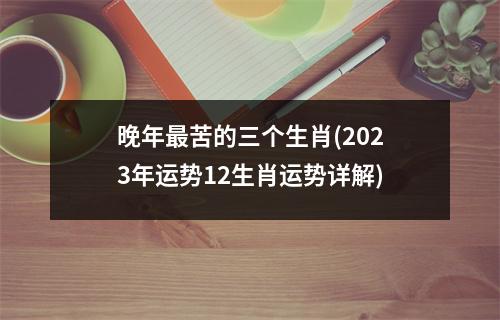 晚年苦的三个生肖(2023年运势12生肖运势详解)