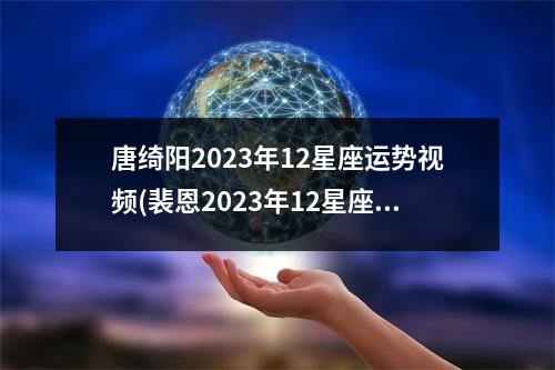 唐绮阳2023年12星座运势(裴恩2023年12星座运势)