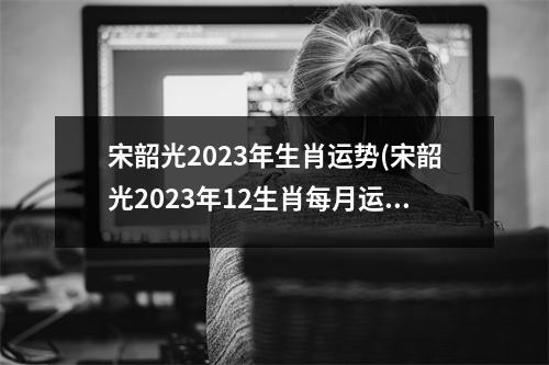 宋韶光2023年生肖运势(宋韶光2023年12生肖每月运势)