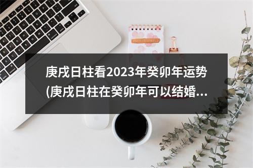 庚戌日柱看2023年癸卯年运势(庚戌日柱在癸卯年可以结婚吗)