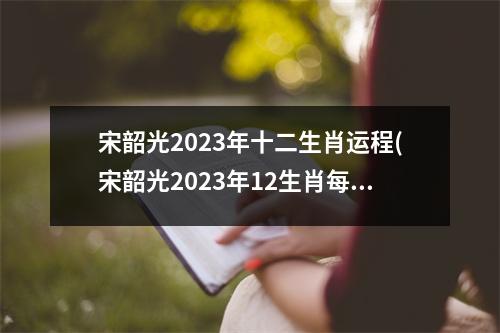 宋韶光2023年十二生肖运程(宋韶光2023年12生肖每月运势)