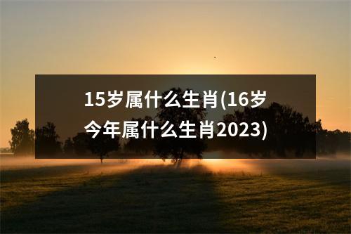 15岁属什么生肖(16岁今年属什么生肖2023)