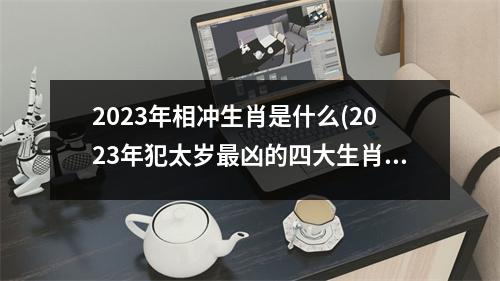 2023年相冲生肖是什么(2023年犯太岁凶的四大生肖)