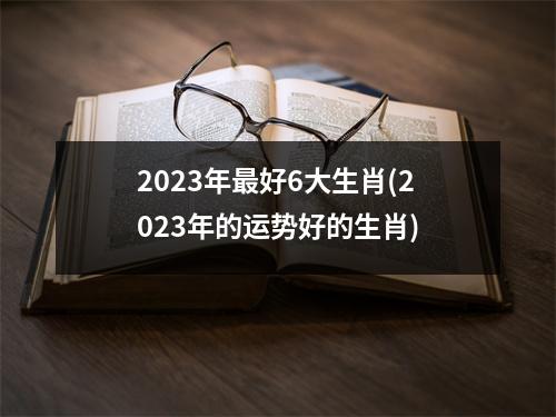 2023年好6大生肖(2023年的运势好的生肖)