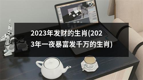 2023年发财的生肖(2023年一夜暴富发千万的生肖)