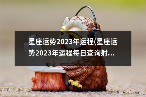 星座运势2023年运程(星座运势2023年运程每日查询射手座)