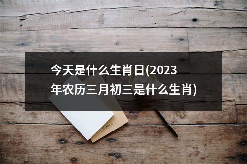 今天是什么生肖日(2023年农历三月初三是什么生肖)