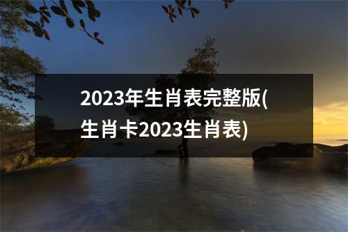 2023年生肖表完整版(生肖卡2023生肖表)