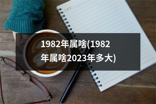 1982年属啥(1982年属啥2023年多大)