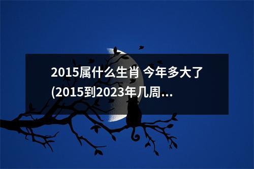 2015属什么生肖 今年多大了(2015到2023年几周岁)