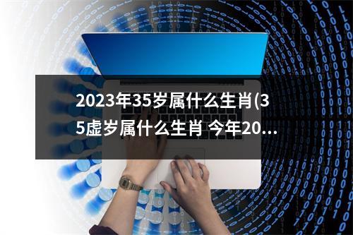 2023年35岁属什么生肖(35虚岁属什么生肖 今年2023)