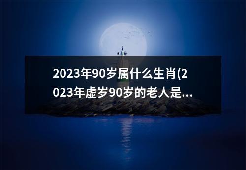 2023年90岁属什么生肖(2023年虚岁90岁的老人是属啥的)