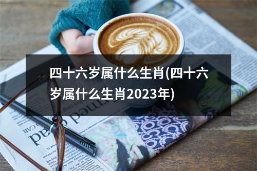 四十六岁属什么生肖(四十六岁属什么生肖2023年)