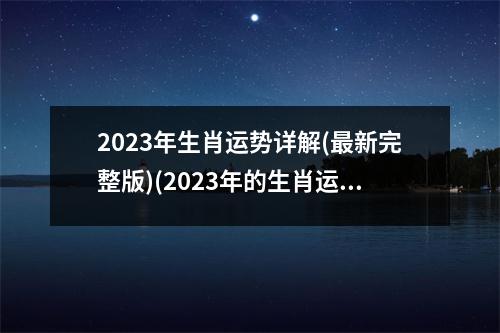 2023年生肖运势详解(新完整版)(2023年的生肖运势大全)