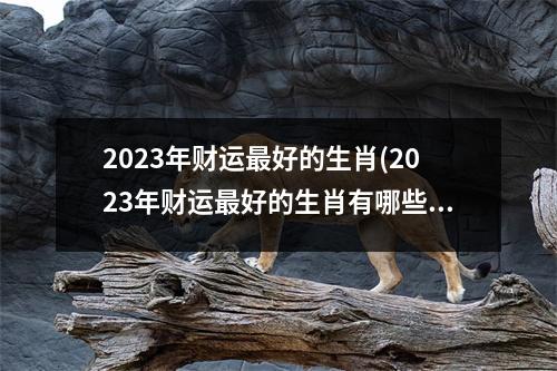 2023年财运好的生肖(2023年财运好的生肖有哪些麦玲玲)