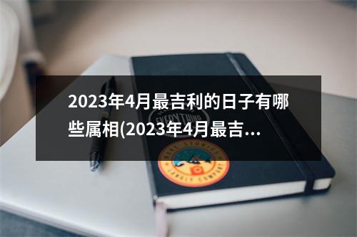 2023年4月吉利的日子有哪些属相(2023年4月吉利的黄道吉日)