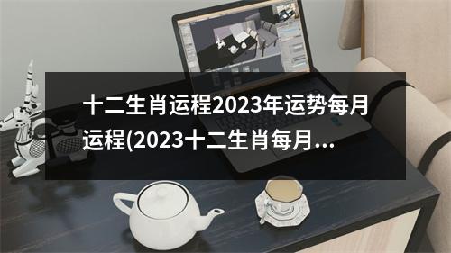 十二生肖运程2023年运势每月运程(2023十二生肖每月运势完整版)