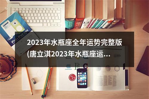 2023年水瓶座全年运势完整版(唐立淇2023年水瓶座运势详解)