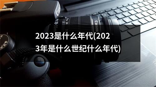 2023是什么年代(2023年是什么世纪什么年代)