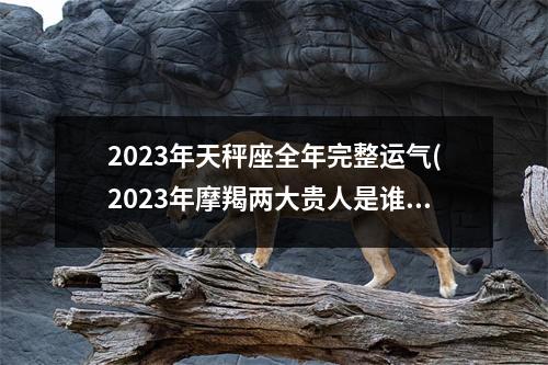 2023年天秤座全年完整运气(2023年摩羯两大贵人是谁)