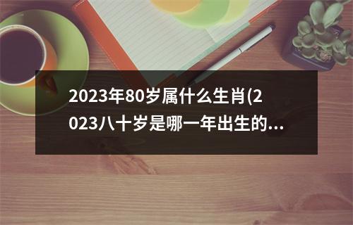 2023年80岁属什么生肖(2023八十岁是哪一年出生的)