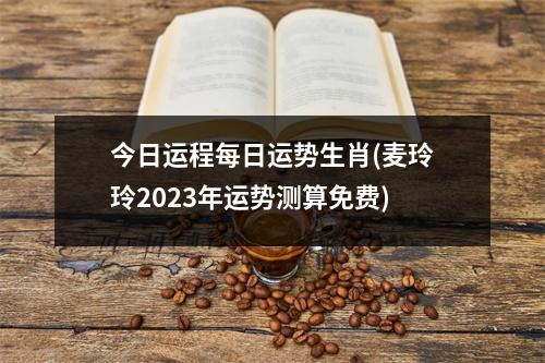 今日运程每日运势生肖(麦玲玲2023年运势测算免费)