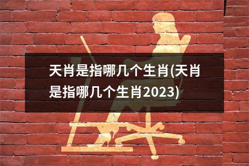 天肖是指哪几个生肖(天肖是指哪几个生肖2023)