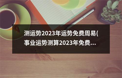 测运势2023年运势免费周易(事业运势测算2023年免费)