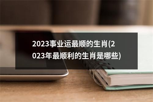 2023事业运顺的生肖(2023年顺利的生肖是哪些)