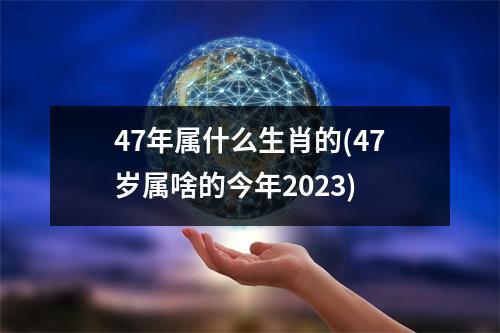 47年属什么生肖的(47岁属啥的今年2023)