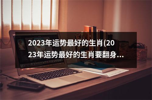 2023年运势好的生肖(2023年运势好的生肖要翻身的有几个)