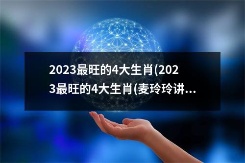 2023旺的4大生肖(2023旺的4大生肖(麦玲玲讲解))