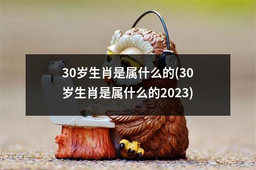 30岁生肖是属什么的(30岁生肖是属什么的2023)