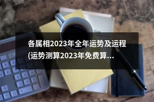 各属相2023年全年运势及运程(运势测算2023年免费算命)