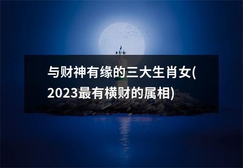 与财神有缘的三大生肖女(2023有横财的属相)