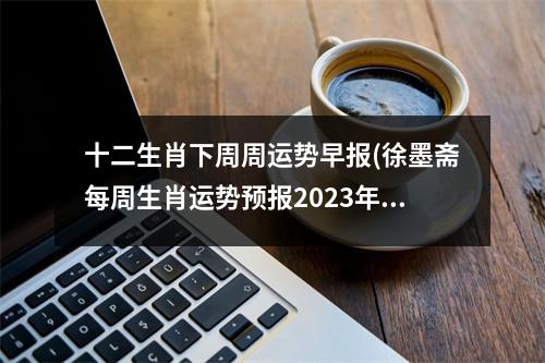 十二生肖下周周运势早报(徐墨斋每周生肖运势预报2023年)