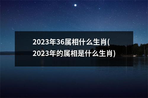 2023年36属相什么生肖(2023年的属相是什么生肖)